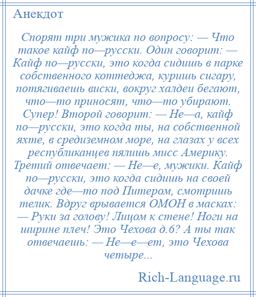 
    Спорят три мужика по вопросу: — Что такое кайф по—русски. Один говорит: — Кайф по—русски, это когда сидишь в парке собственного коттеджа, куришь сигару, потягиваешь виски, вокруг халдеи бегают, что—то приносят, что—то убирают. Супер! Второй говорит: — Не—а, кайф по—русски, это когда ты, на собственной яхте, в средиземном море, на глазах у всех республиканцев пялишь мисс Америку. Третий отвечает: — Не—е, мужики. Кайф по—русски, это когда сидишь на своей дачке где—то под Питером, смотришь телик. Вдруг врывается ОМОН в масках: — Руки за голову! Лицом к стене! Ноги на ширине плеч! Это Чехова д.6? А ты так отвечаешь: — Не—е—ет, это Чехова четыре...