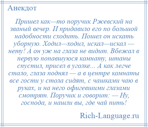 
    Пришел как—то поручик Ржевский на званый вечер. И придавило его по большой надобности сходить. Пошел он искать уборную. Ходил—ходил, искал—искал — нету! А он уж на глаза не видит. Вбежал в первую попавшуюся комнату, штаны спустил, присел в уголке... А как легче стало, глаза поднял — а в центре комнаты все гости у стола сидят, с чашками чаю в руках, и на него офигевшими глазами смотрят. Поручик и говорит: — Ну, господа, и нашли вы, где чай пить!