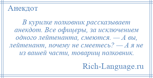 
    В курилке полковник рассказывает анекдот. Все офицеры, за исключением одного лейтенанта, смеются. — А вы, лейтенант, почему не смеетесь? — А я не из вашей части, товарищ полковник.