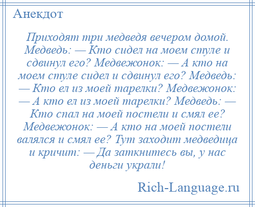 
    Приходят три медведя вечером домой. Медведь: — Кто сидел на моем стуле и сдвинул его? Медвежонок: — А кто на моем стуле сидел и сдвинул его? Медведь: — Кто ел из моей тарелки? Медвежонок: — А кто ел из моей тарелки? Медведь: — Кто спал на моей постели и смял ее? Медвежонок: — А кто на моей постели валялся и смял ее? Тут заходит медведица и кричит: — Да заткнитесь вы, у нас деньги украли!