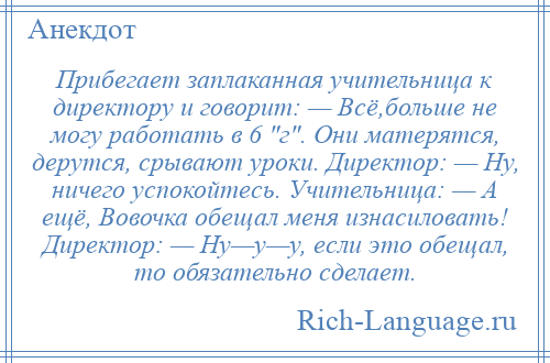 
    Прибегает заплаканная учительница к директору и говорит: — Всё,больше не могу работать в 6 г . Они матерятся, дерутся, срывают уроки. Директор: — Ну, ничего успокойтесь. Учительница: — А ещё, Вовочка обещал меня изнасиловать! Директор: — Ну—у—у, если это обещал, то обязательно сделает.