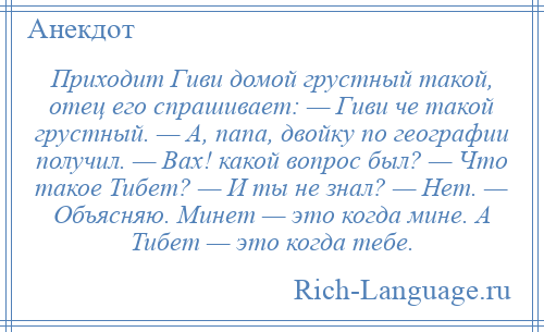 
    Приходит Гиви домой грустный такой, отец его спрашивает: — Гиви че такой грустный. — А, папа, двойку по географии получил. — Вах! какой вопрос был? — Что такое Тибет? — И ты не знал? — Нет. — Объясняю. Минет — это когда мине. А Тибет — это когда тебе.