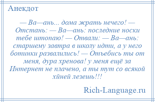 
    — Ва—ань... дома жрать нечего! — Отстань: — Ва—ань: последние носки тебе штопаю! — Отвали: — Ва—ань: старшему завтра в школу идти, а у него ботинки развалились! — Отъебись ты от меня, дyра хpенова! у меня ещё за Интернет не плачено, а ты тут со всякой хйней лезешь!!!