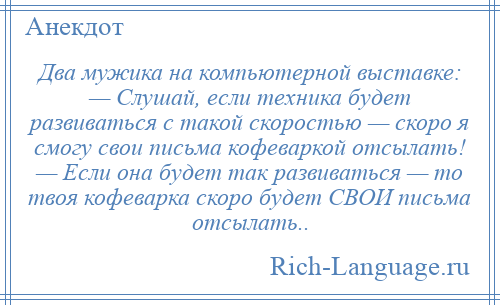 
    Два мужика на компьютерной выставке: — Слушай, если техника будет развиваться с такой скоростью — скоро я смогу свои письма кофеваркой отсылать! — Если она будет так развиваться — то твоя кофеварка скоро будет СВОИ письма отсылать..
