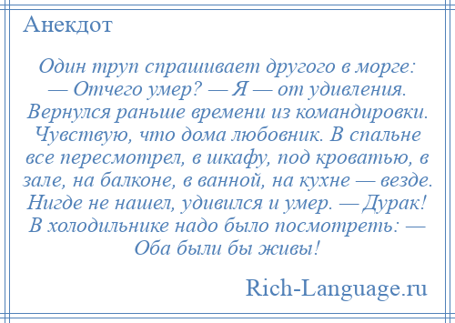 
    Один труп спрашивает другого в морге: — Отчего умер? — Я — от удивления. Вернулся раньше времени из командировки. Чувствую, что дома любовник. В спальне все пересмотрел, в шкафу, под кроватью, в зале, на балконе, в ванной, на кухне — везде. Нигде не нашел, удивился и умер. — Дурак! В холодильнике надо было посмотреть: — Оба были бы живы!