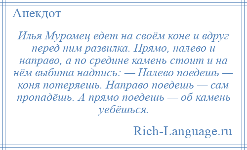 
    Илья Муромец едет на своём коне и вдруг перед ним развилка. Прямо, налево и направо, а по средине камень стоит и на нём выбита надпись: — Налево поедешь — коня потеряешь. Направо поедешь — сам пропадёшь. А прямо поедешь — об камень уебёшься.