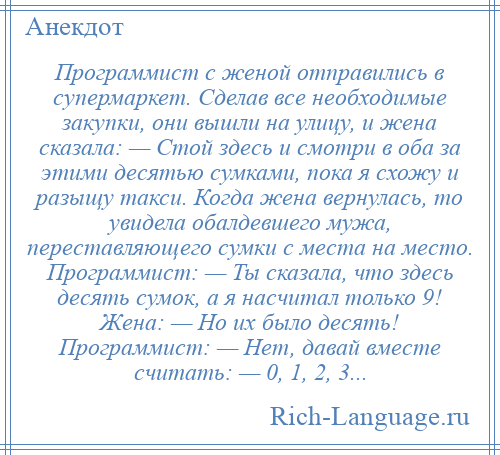 
    Программист с женой отправились в супермаркет. Сделав все необходимые закупки, они вышли на улицу, и жена сказала: — Стой здесь и смотри в оба за этими десятью сумками, пока я схожу и разыщу такси. Когда жена вернулась, то увидела обалдевшего мужа, переставляющего сумки с места на место. Программист: — Ты сказала, что здесь десять сумок, а я насчитал только 9! Жена: — Но их было десять! Программист: — Нет, давай вместе считать: — 0, 1, 2, 3...