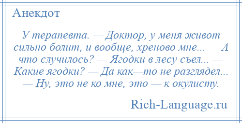 
    У терапевта. — Доктор, у меня живот сильно болит, и вообще, хреново мне... — А что случилось? — Ягодки в лесу съел... — Какие ягодки? — Да как—то не разглядел... — Hу, это не ко мне, это — к окулисту.