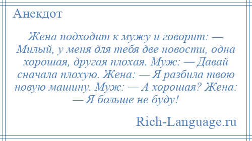 
    Жена подходит к мужу и говорит: — Милый, у меня для тебя две новости, одна хорошая, другая плохая. Муж: — Давай сначала плохую. Жена: — Я разбила твою новую машину. Муж: — А хорошая? Жена: — Я больше не буду!