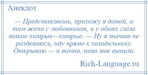 
    — Представляешь, прихожу я домой, а там жена с любовником, и у обоих глаза такие хитрые—хитрые. — Ну я значит не раздеваюсь, иду прямо к холодильнику. Открываю — и точно, пиво мое выпили.