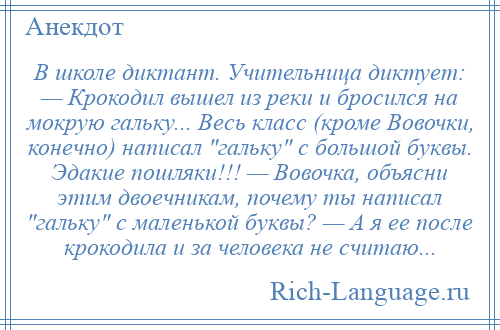 
    В школе диктант. Учительница диктует: — Крокодил вышел из реки и бросился на мокрую гальку... Весь класс (кроме Вовочки, конечно) написал гальку с большой буквы. Эдакие пошляки!!! — Вовочка, объясни этим двоечникам, почему ты написал гальку с маленькой буквы? — А я ее после крокодила и за человека не считаю...