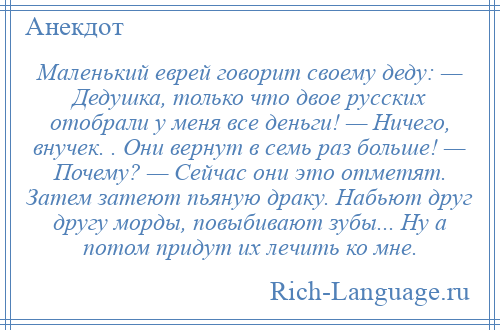 
    Маленький еврей говорит своему деду: — Дедушка, только что двое русских отобрали у меня все деньги! — Ничего, внучек. . Они вернут в семь раз больше! — Почему? — Сейчас они это отметят. Затем затеют пьяную драку. Набьют друг другу морды, повыбивают зубы... Ну а потом придут их лечить ко мне.