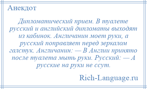 
    Дипломатический прием. В туалете русский и английский дипломаты выходят из кабинок. Англичанин моет руки, а русский поправляет перед зеркалом галстук. Англичанин: — В Англии принято после туалета мыть руки. Русский: — А русские на руки не ссут.