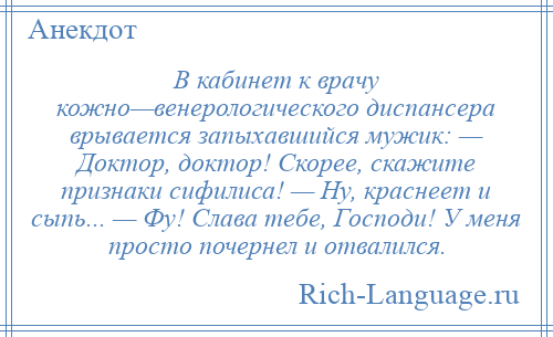 
    В кабинет к врачу кожно—венерологического диспансера врывается запыхавшийся мужик: — Доктор, доктор! Скорее, скажите признаки сифилиса! — Ну, краснеет и сыпь... — Фу! Слава тебе, Господи! У меня просто почернел и отвалился.