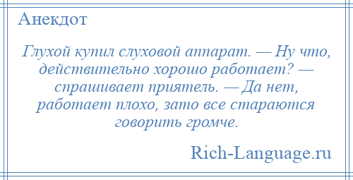
    Глухой купил слуховой аппарат. — Ну что, действительно хорошо работает? — спрашивает приятель. — Да нет, работает плохо, зато все стараются говорить громче.