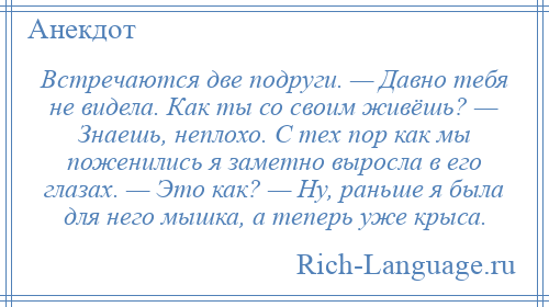 
    Встречаются две подруги. — Давно тебя не видела. Как ты со своим живёшь? — Знаешь, неплохо. С тех пор как мы поженились я заметно выросла в его глазах. — Это как? — Ну, раньше я была для него мышка, а теперь уже крыса.