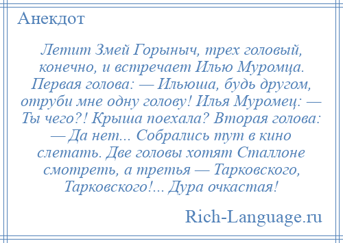 
    Летит Змей Горыныч, трех головый, конечно, и встречает Илью Муромца. Первая голова: — Ильюша, будь другом, отруби мне одну голову! Илья Муромец: — Ты чего?! Крыша поехала? Вторая голова: — Да нет... Собрались тут в кино слетать. Две головы хотят Сталлоне смотреть, а третья — Тарковского, Тарковского!... Дура очкастая!