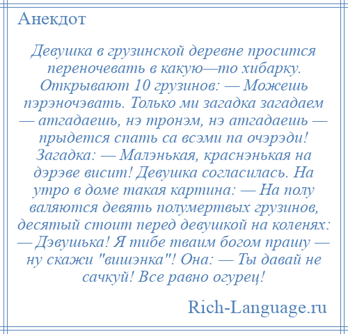 
    Девушка в грузинской деревне просится переночевать в какую—то хибарку. Открывают 10 грузинов: — Можешь пэрэночэвать. Только ми загадка загадаем — атгадаешь, нэ тронэм, нэ атгадаешь — прыдется спать са всэми па очэрэди! Загадка: — Малэнькая, краснэнькая на дэрэве висит! Девушка согласилась. На утро в доме такая картина: — На полу валяются девять полумертвых грузинов, десятый стоит перед девушкой на коленях: — Дэвушька! Я тибе тваим богом прашу — ну скажи вишэнка ! Она: — Ты давай не сачкуй! Все равно огурец!