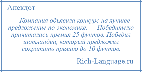 
    — Компания объявила конкурс на лучшее предложение по экономике. — Победителю причиталась премия 25 фунтов. Победил шотландец, который предложил сократить премию до 10 фунтов.