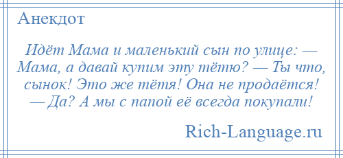 
    Идёт Мама и маленький сын по улице: — Мама, а давай купим эту тётю? — Ты что, сынок! Это же тётя! Она не продаётся! — Да? А мы с папой её всегда покупали!