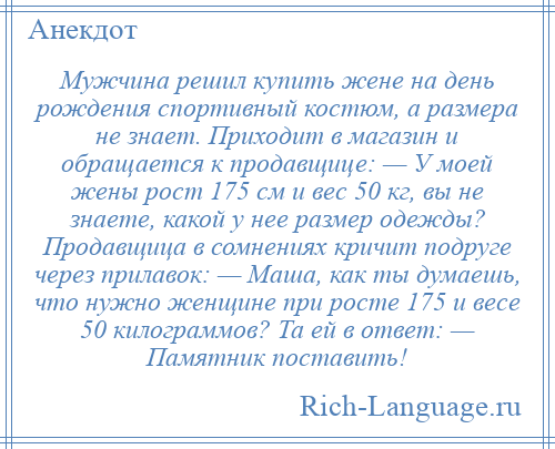 
    Мужчина решил купить жене на день рождения спортивный костюм, а размера не знает. Приходит в магазин и обращается к продавщице: — У моей жены рост 175 см и вес 50 кг, вы не знаете, какой у нее размер одежды? Продавщица в сомнениях кричит подруге через прилавок: — Маша, как ты думаешь, что нужно женщине при росте 175 и весе 50 килограммов? Та ей в ответ: — Памятник поставить!