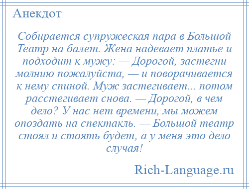 
    Собирается супружеская пара в Большой Театр на балет. Жена надевает платье и подходит к мужу: — Дорогой, застегни молнию пожалуйста, — и поворачивается к нему спиной. Муж застегивает... потом расстегивает снова. — Дорогой, в чем дело? У нас нет времени, мы можем опоздать на спектакль. — Большой театр стоял и стоять будет, а у меня это дело случая!