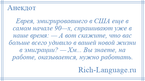 
    Еврея, эмигрировавшего в США еще в самом начале 90—х, спрашивают уже в наше время: — А вот скажите, что вас больше всего удивило в вашей новой жизни в эмиграции? — Хм... Вы знаете, на работе, оказывается, нужно работать.