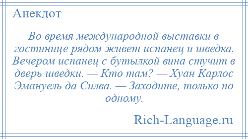 
    Во время международной выставки в гостинице рядом живет испанец и шведка. Вечером испанец с бутылкой вина стучит в дверь шведки. — Кто там? — Хуан Карлос Эмануель да Силва. — Заходите, только по одному.