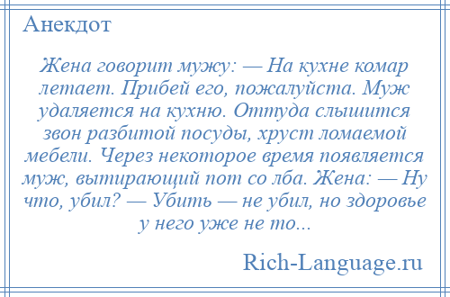 
    Жена говорит мужу: — На кухне комар летает. Прибей его, пожалуйста. Муж удаляется на кухню. Оттуда слышится звон разбитой посуды, хруст ломаемой мебели. Через некоторое время появляется муж, вытирающий пот со лба. Жена: — Ну что, убил? — Убить — не убил, но здоровье у него уже не то...