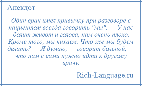 
    Один врач имел привычку при разговоре с пациентом всегда говорить мы . — У нас болит живот и голова, нам очень плохо. Кроме того, мы чихаем. Что же мы будем делать? — Я думаю, — говорит больной, — что нам с вами нужно идти к другому врачу.
