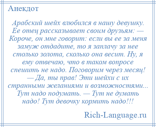 
    Арабский шейх влюбился в нашу девушку. Ее отец рассказывает своим друзьям: — Короче, он мне говорит: если вы ее за меня замуж отдадите, то я заплачу за нее столько золота, сколько она весит. Ну, я ему отвечаю, что в таком вопросе спешить не надо. Поговорим через месяц! — Да, ты прав! Эти шейхи с их странными желаниями и возможностями... Тут надо подумать. — Тут не думать надо! Тут девочку кормить надо!!!