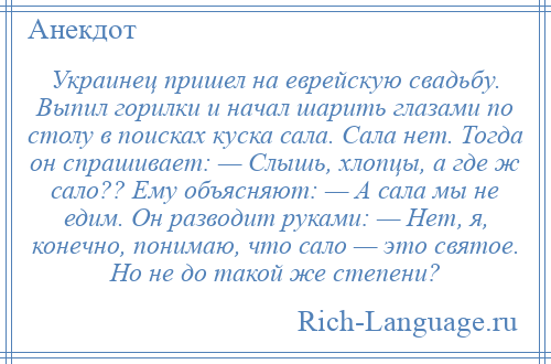 
    Украинец пришел на еврейскую свадьбу. Выпил горилки и начал шарить глазами по столу в поисках куска сала. Сала нет. Тогда он спрашивает: — Слышь, хлопцы, а где ж сало?? Ему объясняют: — А сала мы не едим. Он разводит руками: — Hет, я, конечно, понимаю, что сало — это святое. Hо не до такой же степени?