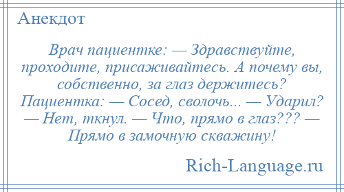 
    Врач пациентке: — Здравствуйте, проходите, присаживайтесь. А почему вы, собственно, за глаз держитесь? Пациентка: — Сосед, сволочь... — Ударил? — Нет, ткнул. — Что, прямо в глаз??? — Прямо в замочную скважину!