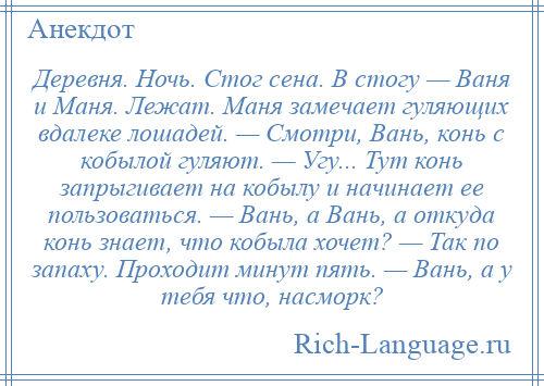 
    Деревня. Ночь. Стог сена. В стогу — Ваня и Маня. Лежат. Маня замечает гуляющих вдалеке лошадей. — Смотри, Вань, конь с кобылой гуляют. — Угу... Тут конь запрыгивает на кобылу и начинает ее пользоваться. — Вань, а Вань, а откуда конь знает, что кобыла хочет? — Так по запаху. Проходит минут пять. — Вань, а у тебя что, насморк?