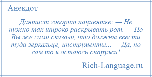 
    Дантист говорит пациентке: — Не нужно так широко раскрывать рот. — Но Вы же сами сказали, что должны ввести туда зеркальце, инструменты... — Да, но сам то я остаюсь снаружи!