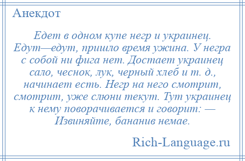 
    Едет в одном купе негр и украинец. Едут—едут, пришло время ужина. У негра с собой ни фига нет. Достает украинец сало, чеснок, лук, черный хлеб и т. д., начинает есть. Негр на него смотрит, смотрит, уже слюни текут. Тут украинец к нему поворачивается и говорит: — Извиняйте, бананив немае.