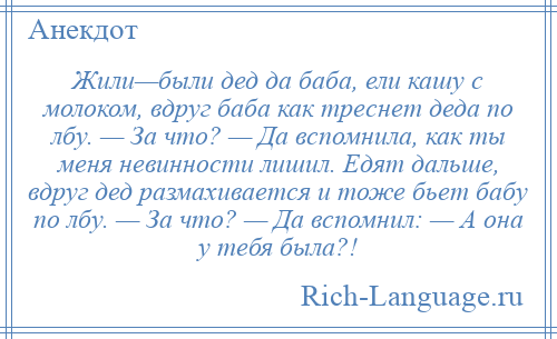 
    Жили—были дед да баба, ели кашу с молоком, вдруг баба как треснет деда по лбу. — За что? — Да вспомнила, как ты меня невинности лишил. Едят дальше, вдруг дед размахивается и тоже бьет бабу по лбу. — За что? — Да вспомнил: — А она у тебя была?!