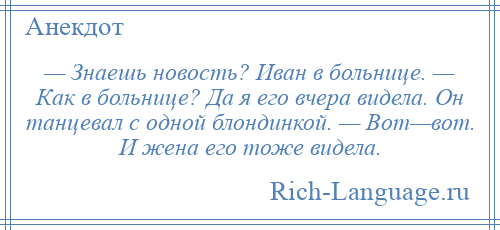 
    — Знаешь новость? Иван в больнице. — Как в больнице? Да я его вчера видела. Он танцевал с одной блондинкой. — Вот—вот. И жена его тоже видела.