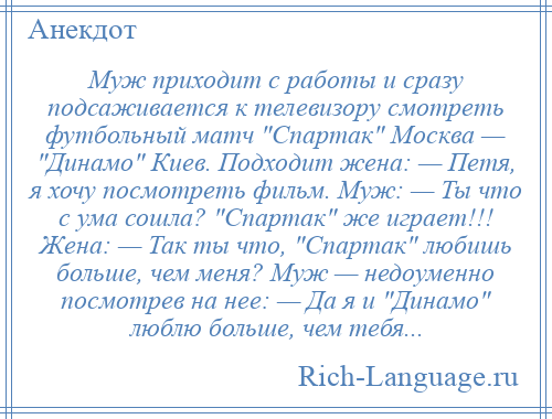 
    Муж приходит с работы и сразу подсаживается к телевизору смотреть футбольный матч Спартак Москва — Динамо Киев. Подходит жена: — Петя, я хочу посмотреть фильм. Муж: — Ты что с ума сошла? Спартак же играет!!! Жена: — Так ты что, Спартак любишь больше, чем меня? Муж — недоуменно посмотрев на нее: — Да я и Динамо люблю больше, чем тебя...