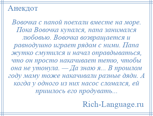 
    Вовочка с папой поехали вместе на море. Пока Вовочка купался, папа занимался любовью. Вовочка возвращается и равнодушно играет рядом с ними. Папа жутко смутился и начал оправдываться, что он просто накачивает тетю, чтобы она не утонула. — Да знаю я... В прошлом году маму тоже накачивали разные дяди. А когда у одного из них насос сломался, ей пришлось его продувать...