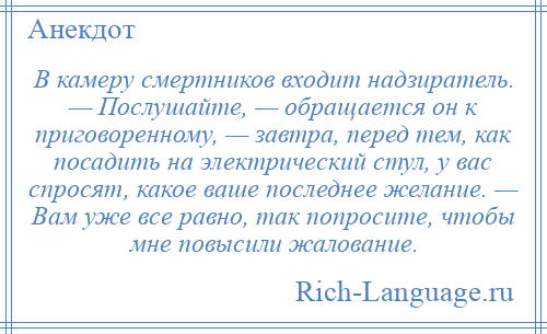 
    В камеру смертников входит надзиратель. — Послушайте, — обращается он к приговоренному, — завтра, перед тем, как посадить на электрический стул, у вас спросят, какое ваше последнее желание. — Вам уже все равно, так попросите, чтобы мне повысили жалование.