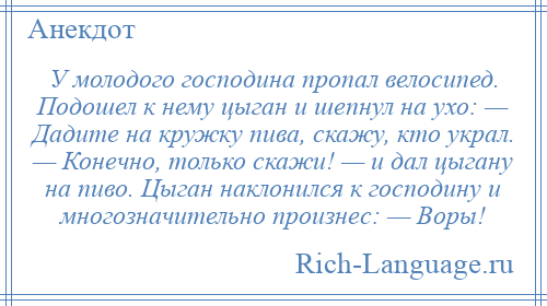 
    У молодого господина пропал велосипед. Подошел к нему цыган и шепнул на ухо: — Дадите на кружку пива, скажу, кто украл. — Конечно, только скажи! — и дал цыгану на пиво. Цыган наклонился к господину и многозначительно произнес: — Воры!