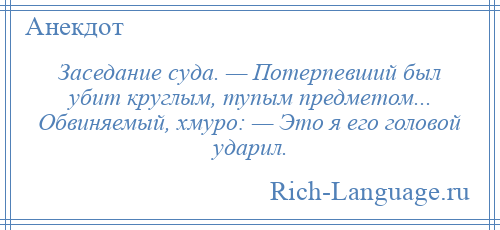 
    Заседание суда. — Потерпевший был убит круглым, тупым предметом... Обвиняемый, хмуро: — Это я его головой ударил.