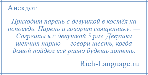 
    Приходит парень с девушкой в костёл на исповедь. Парень и говорит священнику: — Согрешил я с девушкой 5 раз. Девушка шепчит парню — говори шесть, когда домой пойдём всё равно будешь хотеть.