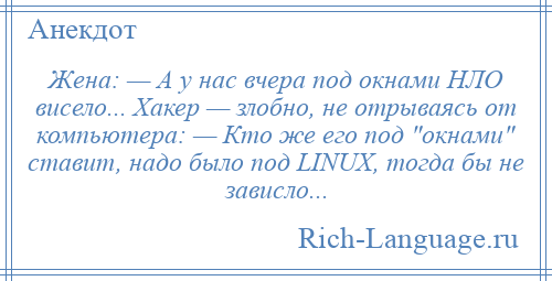 
    Жена: — А у нас вчера под окнами НЛО висело... Хакер — злобно, не отрываясь от компьютера: — Кто же его под окнами ставит, надо было под LINUX, тогда бы не зависло...