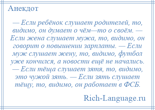 
    — Если ребёнок слушает родителей, то, видимо, он думает о чём—то о своём. — Если жена слушает мужа, то, видимо, он говорит о повышении зарплаты. — Если муж слушает жену, то, видимо, футбол уже кончился, а новости ещё не начались. — Если тёща слушает зятя, то, видимо, это чужой зять. — Если зять слушает тёщу, то, видимо, он работает в ФСБ.