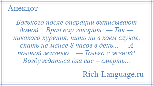
    Больного после операции выписывают домой... Врач ему говорит: — Так — никакого курения, пить ни в коем случае, спать не менее 8 часов в день... — А половой жизнью... — Только с женой! Возбуждаться для вас – смерть...