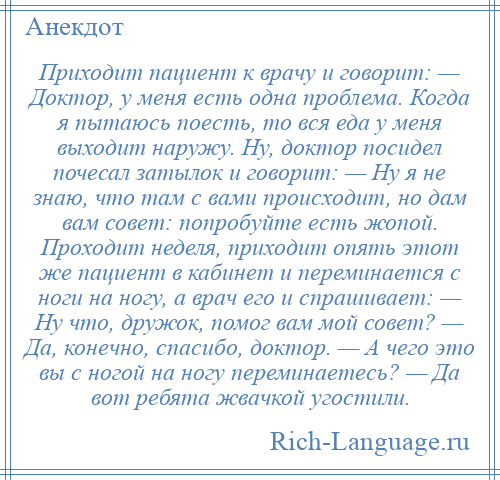 
    Приходит пациент к врачу и говорит: — Доктор, у меня есть одна проблема. Когда я пытаюсь поесть, то вся еда у меня выходит наружу. Ну, доктор посидел почесал затылок и говорит: — Ну я не знаю, что там с вами происходит, но дам вам совет: попробуйте есть жопой. Проходит неделя, приходит опять этот же пациент в кабинет и переминается с ноги на ногу, а врач его и спрашивает: — Ну что, дружок, помог вам мой совет? — Да, конечно, спасибо, доктор. — А чего это вы с ногой на ногу переминаетесь? — Да вот ребята жвачкой угостили.