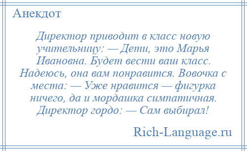 
    Директор приводит в класс новую учительницу: — Дети, это Марья Ивановна. Будет вести ваш класс. Надеюсь, она вам понравится. Вовочка с места: — Уже нравится — фигурка ничего, да и мордашка симпатичная. Директор гордо: — Сам выбирал!