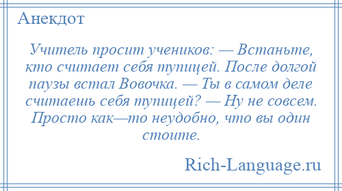 
    Учитель просит учеников: — Встаньте, кто считает себя тупицей. После долгой паузы встал Вовочка. — Ты в самом деле считаешь себя тупицей? — Hу не совсем. Просто как—то неудобно, что вы один стоите.